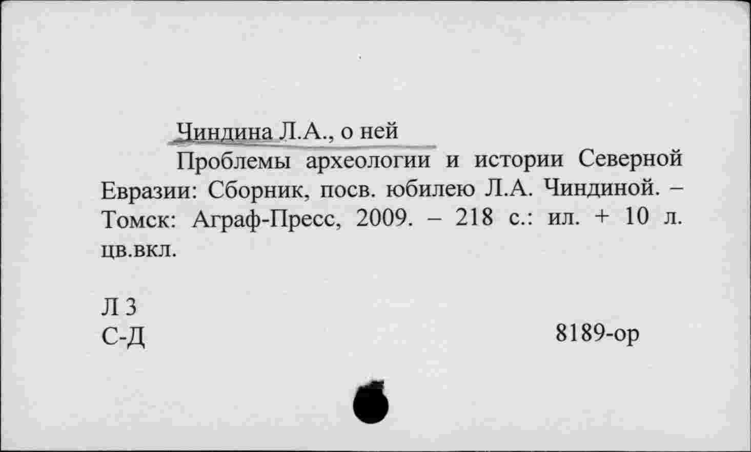 ﻿Чиндина Л.А., о ней
Проблемы археологии и истории Северной Евразии: Сборник, поев, юбилею Л.А. Чиндиной. -Томск: Аграф-Пресс, 2009. - 218 с.: ил. + 10 л. цв.вкл.
ЛЗ С-Д
8189-ор